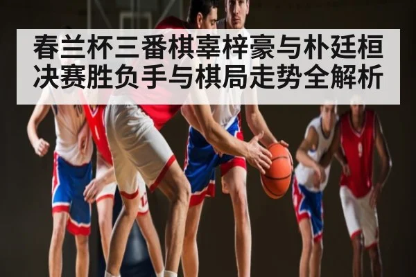 春兰杯三番棋辜梓豪与朴廷桓决赛胜负手与棋局走势全解析