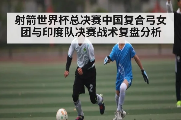 射箭世界杯总决赛中国复合弓女团与印度队决赛战术复盘分析